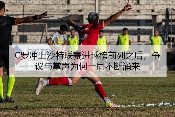 C罗冲上沙特联赛进球榜前列之后，争议与掌声为何一同不断涌来